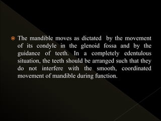  The mandible moves as dictated by the movement
of its condyle in the glenoid fossa and by the
guidance of teeth. In a completely edentulous
situation, the teeth should be arranged such that they
do not interfere with the smooth, coordinated
movement of mandible during function.
 