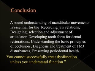 A sound understanding of mandibular movements
is essential for the Recording jaw relations,
Designing, selection and adjustment of
articulator, Developing tooth form for dental
restorations, Understanding the basic principles
of occlusion , Diagnosis and treatment of TMJ
disturbances, Preserving periodontal health.
You cannot successfully treat dysfunction
unless you understand function.”
 