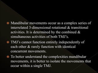  Mandibular movements occur as a complex series of
interrelated 3-dimensional rotational & transitional
activities. It is determined by the combined &
simultaneous activities of both TMJ’s.
 TMJ’s cannot function entirely independently of
each other & rarely function with identical
concurrent movements.
 To better understand the complexities mandibular
movements, it is better to isolate the movements that
occur within a single TMJ.
 