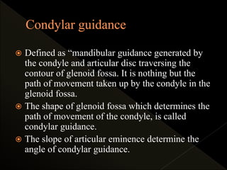  Defined as “mandibular guidance generated by
the condyle and articular disc traversing the
contour of glenoid fossa. It is nothing but the
path of movement taken up by the condyle in the
glenoid fossa.
 The shape of glenoid fossa which determines the
path of movement of the condyle, is called
condylar guidance.
 The slope of articular eminence determine the
angle of condylar guidance.
 