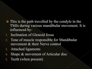  This is the path travelled by the condyle in the
TMJs during various mandibular movement. It is
influenced by-
1. Inclination of Glenoid fossa
2. Tone of muscle responsible for Mandibular
movement & their Nerve control
3. Attached ligaments
4. Shape & movement of Articular disc
5. Teeth (when present)
 