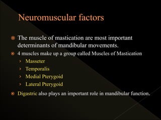  The muscle of mastication are most important
determinants of mandibular movements.
 4 muscles make up a group called Muscles of Mastication
› Masseter
› Temporalis
› Medial Pterygoid
› Lateral Pterygoid
 Digastric also plays an important role in mandibular function.
 