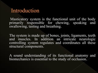 Masticatory system is the functional unit of the body
primarily responsible for chewing, speaking and
swallowing, tasting and breathing.
The system is made up of bones, joints, ligaments, teeth
and muscles. In addition an intricate neurologic
controlling system regulates and coordinates all these
structural components.
A sound understanding of its functional anatomy and
biomechanics is essential to the study of occlusion.
 