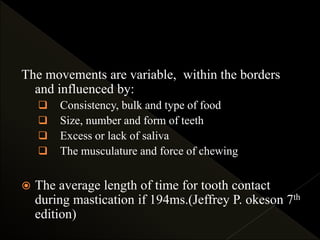 The movements are variable, within the borders
and influenced by:
 Consistency, bulk and type of food
 Size, number and form of teeth
 Excess or lack of saliva
 The musculature and force of chewing
 The average length of time for tooth contact
during mastication if 194ms.(Jeffrey P. okeson 7th
edition)
 