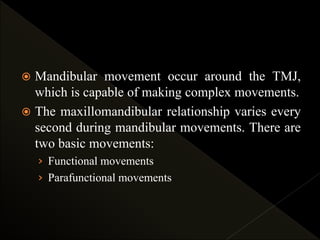  Mandibular movement occur around the TMJ,
which is capable of making complex movements.
 The maxillomandibular relationship varies every
second during mandibular movements. There are
two basic movements:
› Functional movements
› Parafunctional movements
 