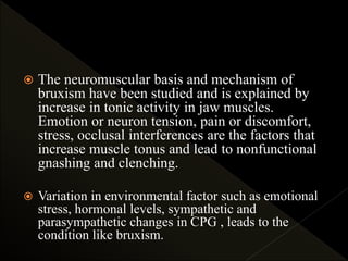  The neuromuscular basis and mechanism of
bruxism have been studied and is explained by
increase in tonic activity in jaw muscles.
Emotion or neuron tension, pain or discomfort,
stress, occlusal interferences are the factors that
increase muscle tonus and lead to nonfunctional
gnashing and clenching.
 Variation in environmental factor such as emotional
stress, hormonal levels, sympathetic and
parasympathetic changes in CPG , leads to the
condition like bruxism.
 
