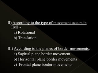 II) According to the type of movement occurs in
TMJ:-
a) Rotational
b) Translation
III) According to the planes of border movements:-
a) Sagittal plane border movement
b) Horizontal plane border movements
c) Frontal plane border movements
 