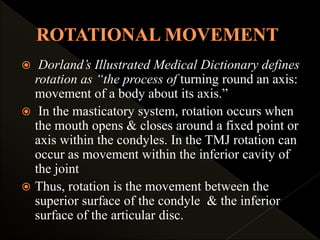  Dorland’s Illustrated Medical Dictionary defines
rotation as “the process of turning round an axis:
movement of a body about its axis.”
 In the masticatory system, rotation occurs when
the mouth opens & closes around a fixed point or
axis within the condyles. In the TMJ rotation can
occur as movement within the inferior cavity of
the joint
 Thus, rotation is the movement between the
superior surface of the condyle & the inferior
surface of the articular disc.
 