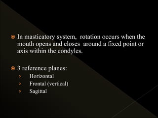  In masticatory system, rotation occurs when the
mouth opens and closes around a fixed point or
axis within the condyles.
 3 reference planes:
› Horizontal
› Frontal (vertical)
› Sagittal
 
