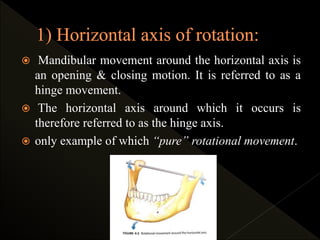  Mandibular movement around the horizontal axis is
an opening & closing motion. It is referred to as a
hinge movement.
 The horizontal axis around which it occurs is
therefore referred to as the hinge axis.
 only example of which “pure” rotational movement.
 