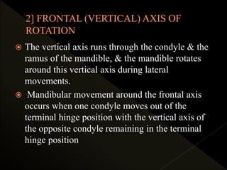  The vertical axis runs through the condyle & the
ramus of the mandible, & the mandible rotates
around this vertical axis during lateral
movements.
 Mandibular movement around the frontal axis
occurs when one condyle moves out of the
terminal hinge position with the vertical axis of
the opposite condyle remaining in the terminal
hinge position
 