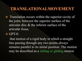  Translation occurs within the superior cavity of
the joint, between the superior surface of the
articular disc & the inferior surface of the
articular fossa.
 GPT-8:
that motion of a rigid body in which a straight
line passing through any two points always
remains parallel to its initial position. The motion
may be described as a sliding or gliding motion
 