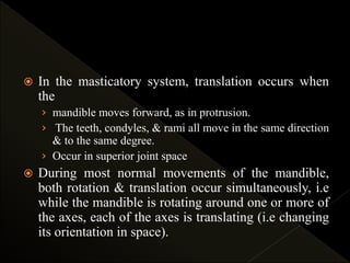  In the masticatory system, translation occurs when
the
› mandible moves forward, as in protrusion.
› The teeth, condyles, & rami all move in the same direction
& to the same degree.
› Occur in superior joint space
 During most normal movements of the mandible,
both rotation & translation occur simultaneously, i.e
while the mandible is rotating around one or more of
the axes, each of the axes is translating (i.e changing
its orientation in space).
 