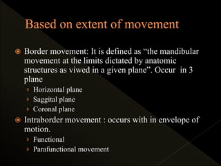 Border movement: It is defined as “the mandibular
movement at the limits dictated by anatomic
structures as viwed in a given plane”. Occur in 3
plane
› Horizontal plane
› Saggital plane
› Coronal plane
 Intraborder movement : occurs with in envelope of
motion.
› Functional
› Parafunctional movement
 