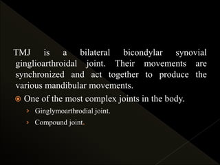 TMJ is a bilateral bicondylar synovial
ginglioarthroidal joint. Their movements are
synchronized and act together to produce the
various mandibular movements.
 One of the most complex joints in the body.
› Ginglymoarthrodial joint.
› Compound joint.
 