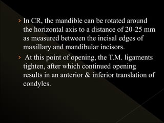 › In CR, the mandible can be rotated around
the horizontal axis to a distance of 20-25 mm
as measured between the incisal edges of
maxillary and mandibular incisors.
› At this point of opening, the T.M. ligaments
tighten, after which continued opening
results in an anterior & inferior translation of
condyles.
 