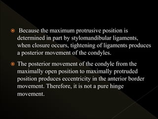  Because the maximum protrusive position is
determined in part by stylomandibular ligaments,
when closure occurs, tightening of ligaments produces
a posterior movement of the condyles.
 The posterior movement of the condyle from the
maximally open position to maximally protruded
position produces eccentricity in the anterior border
movement. Therefore, it is not a pure hinge
movement.
 