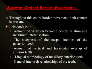 Superior Contact Border Movements:-
 Throughout this entire border movement tooth contact
is present.
 It depends on:-
› Amount of variation between centric relation and
maximum intercuspation.
› The steepness of the cuspal inclines of the
posterior teeth.
› Amount of vertical and horizontal overlap of
anterior teeth
› Lingual morphology of maxillary anterior teeth.
› General interarch relationships of the teeth.
 