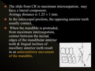  The slide from CR to maximum intercuspation, may
have a lateral component.
Average distance is 1.25 ± 1 mm.
 In the intercuspal position, the opposing anterior teeth
usually contact.
 When the mandible is protruded,
from maximum intercuspation,
contact between the incisal
edges of the mandibular anterior
teeth & lingual inclines of
maxillary anterior teeth result
in an anteroinferior movement
of the mandible.
 
