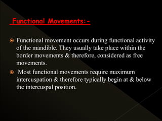 Functional Movements:-
 Functional movement occurs during functional activity
of the mandible. They usually take place within the
border movements & therefore, considered as free
movements.
 Most functional movements require maximum
intercuspation & therefore typically begin at & below
the intercuspal position.
 