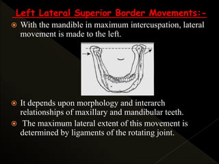 Left Lateral Superior Border Movements:-
 With the mandible in maximum intercuspation, lateral
movement is made to the left.
 It depends upon morphology and interarch
relationships of maxillary and mandibular teeth.
 The maximum lateral extent of this movement is
determined by ligaments of the rotating joint.
 