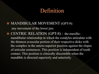  MANDIBULAR MOVEMENT (GPT-9):
any movement of the lower jaw.
 CENTRIC RELATION (GPT-8) : the maxillo-
mandibular relationship in which the condyles articulate with
the thinnest avascular portion of their respective disks with
the complex in the antero-superior position against the slopes
of articular eminences. This position is independent of tooth
contact. This position is clinically discernible when the
mandible is directed superiorly and anteriorly.
 