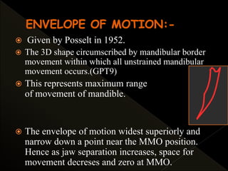  Given by Posselt in 1952.
 The 3D shape circumscribed by mandibular border
movement within which all unstrained mandibular
movement occurs.(GPT9)
 This represents maximum range
of movement of mandible.
 The envelope of motion widest superiorly and
narrow down a point near the MMO position.
Hence as jaw separation increases, space for
movement decreses and zero at MMO.
 