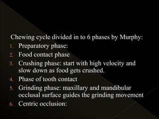 Chewing cycle divided in to 6 phases by Murphy:
1. Preparatory phase:
2. Food contact phase
3. Crushing phase: start with high velocity and
slow down as food gets crushed.
4. Phase of tooth contact
5. Grinding phase: maxillary and mandibular
occlusal surface guides the grinding movement
6. Centric occlusion:
 