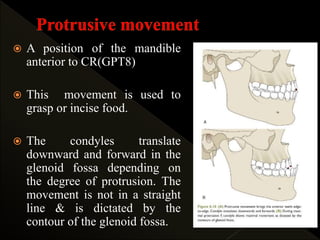  A position of the mandible
anterior to CR(GPT8)
 This movement is used to
grasp or incise food.
 The condyles translate
downward and forward in the
glenoid fossa depending on
the degree of protrusion. The
movement is not in a straight
line & is dictated by the
contour of the glenoid fossa.
 