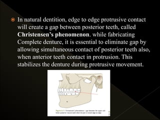  In natural dentition, edge to edge protrusive contact
will create a gap between posterior teeth, called
Christensen’s phenomenon. while fabricating
Complete denture, it is essential to eliminate gap by
allowing simultaneous contact of posterior teeth also,
when anterior teeth contact in protrusion. This
stabilizes the denture during protrusive movement.
 