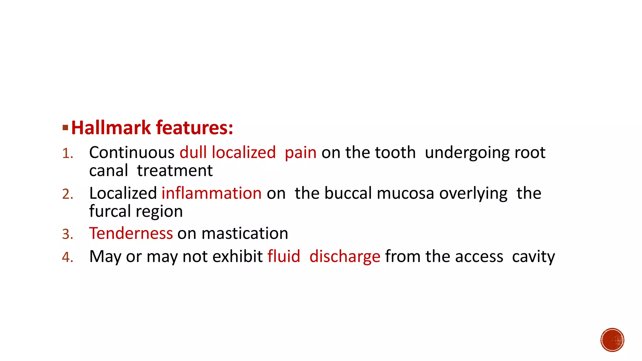 Hallmark features:
1. Continuous dull localized pain on the tooth undergoing root
canal treatment
2. Localized inflammation on the buccal mucosa overlying the
furcal region
3. Tenderness on mastication
4. May or may not exhibit fluid discharge from the access cavity
 