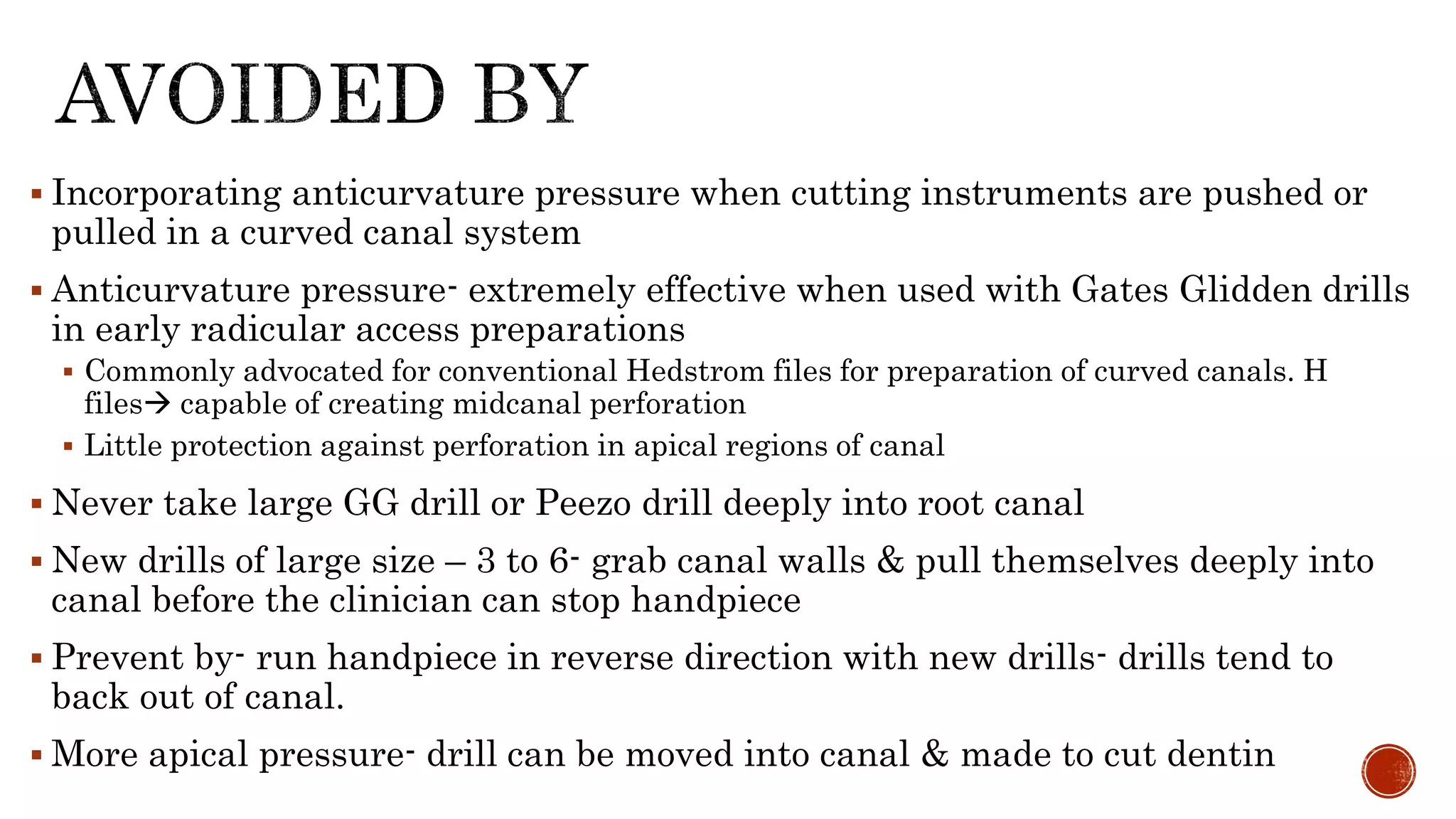  Incorporating anticurvature pressure when cutting instruments are pushed or
pulled in a curved canal system
 Anticurvature pressure- extremely effective when used with Gates Glidden drills
in early radicular access preparations
 Commonly advocated for conventional Hedstrom files for preparation of curved canals. H
files capable of creating midcanal perforation
 Little protection against perforation in apical regions of canal
 Never take large GG drill or Peezo drill deeply into root canal
 New drills of large size – 3 to 6- grab canal walls & pull themselves deeply into
canal before the clinician can stop handpiece
 Prevent by- run handpiece in reverse direction with new drills- drills tend to
back out of canal.
 More apical pressure- drill can be moved into canal & made to cut dentin
 
