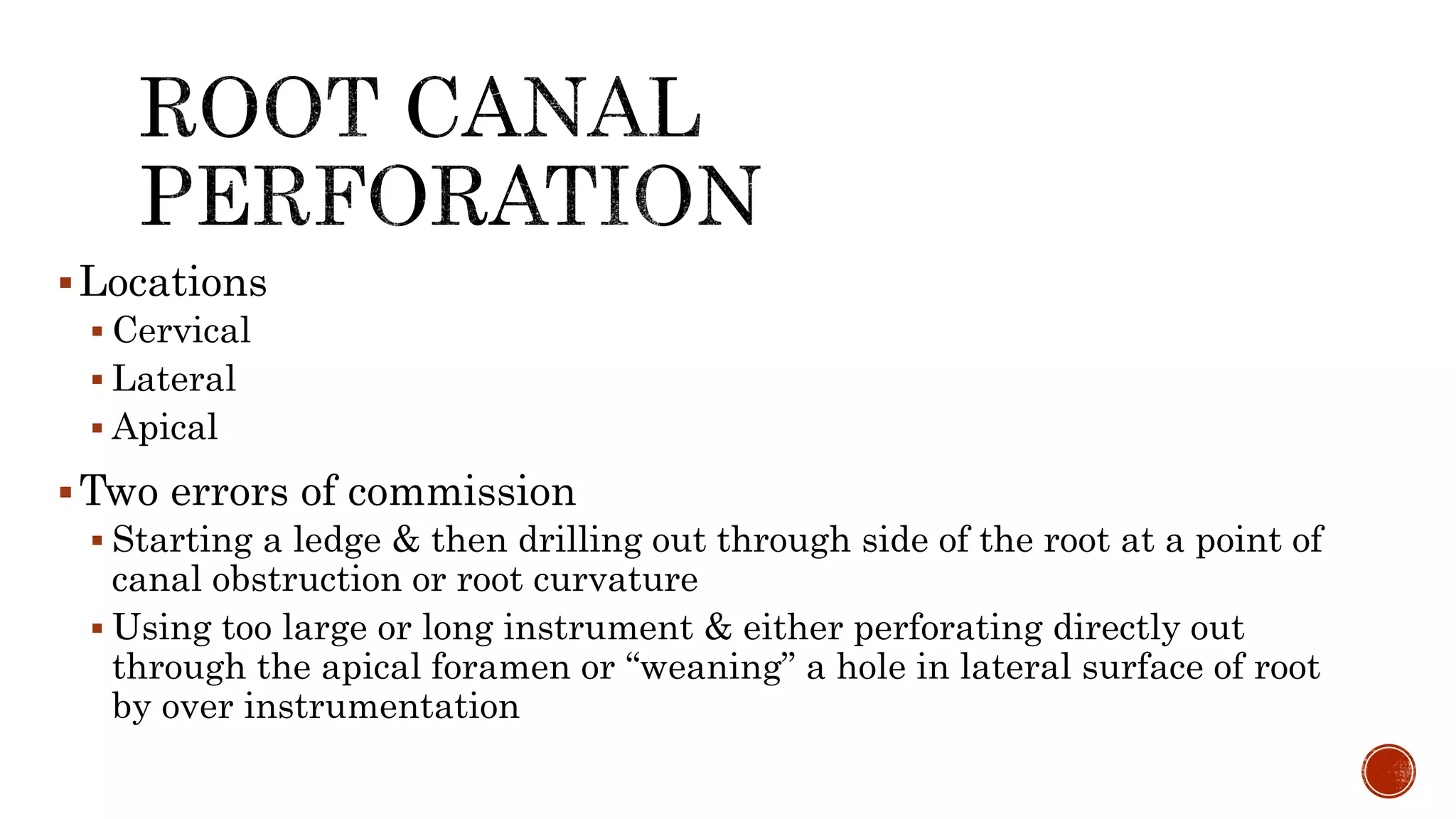 Locations
 Cervical
 Lateral
 Apical
Two errors of commission
 Starting a ledge & then drilling out through side of the root at a point of
canal obstruction or root curvature
 Using too large or long instrument & either perforating directly out
through the apical foramen or “weaning” a hole in lateral surface of root
by over instrumentation
 