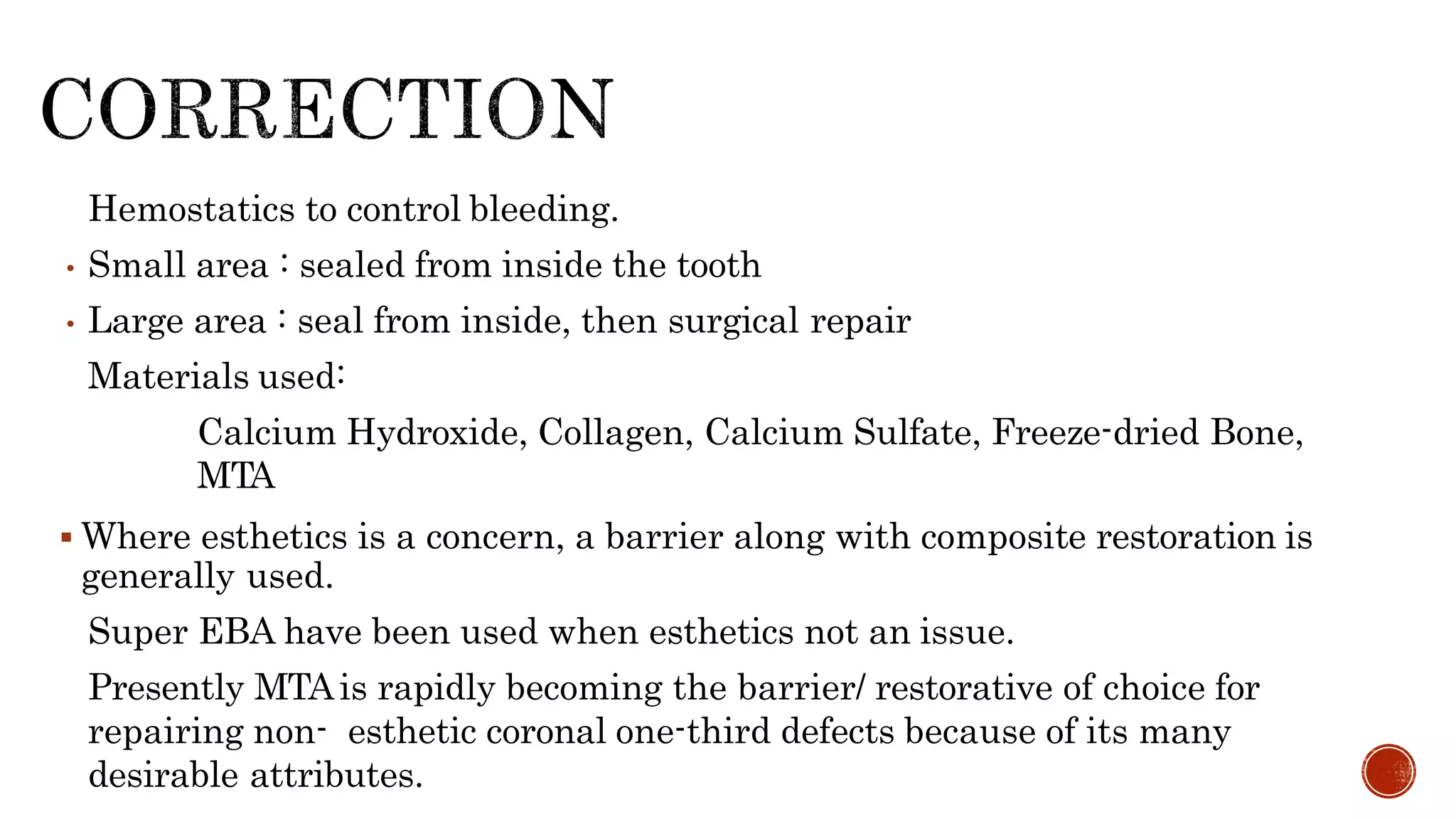 • Hemostatics to control bleeding.
• Small area : sealed from inside the tooth
• Large area : seal from inside, then surgical repair
• Materials used:
• Calcium Hydroxide, Collagen, Calcium Sulfate, Freeze-dried Bone,
MTA
 Where esthetics is a concern, a barrier along with composite restoration is
generally used.
• Super EBA have been used when esthetics not an issue.
• Presently MTAis rapidly becoming the barrier/ restorative of choice for
repairing non- esthetic coronal one-third defects because of its many
desirable attributes.
 