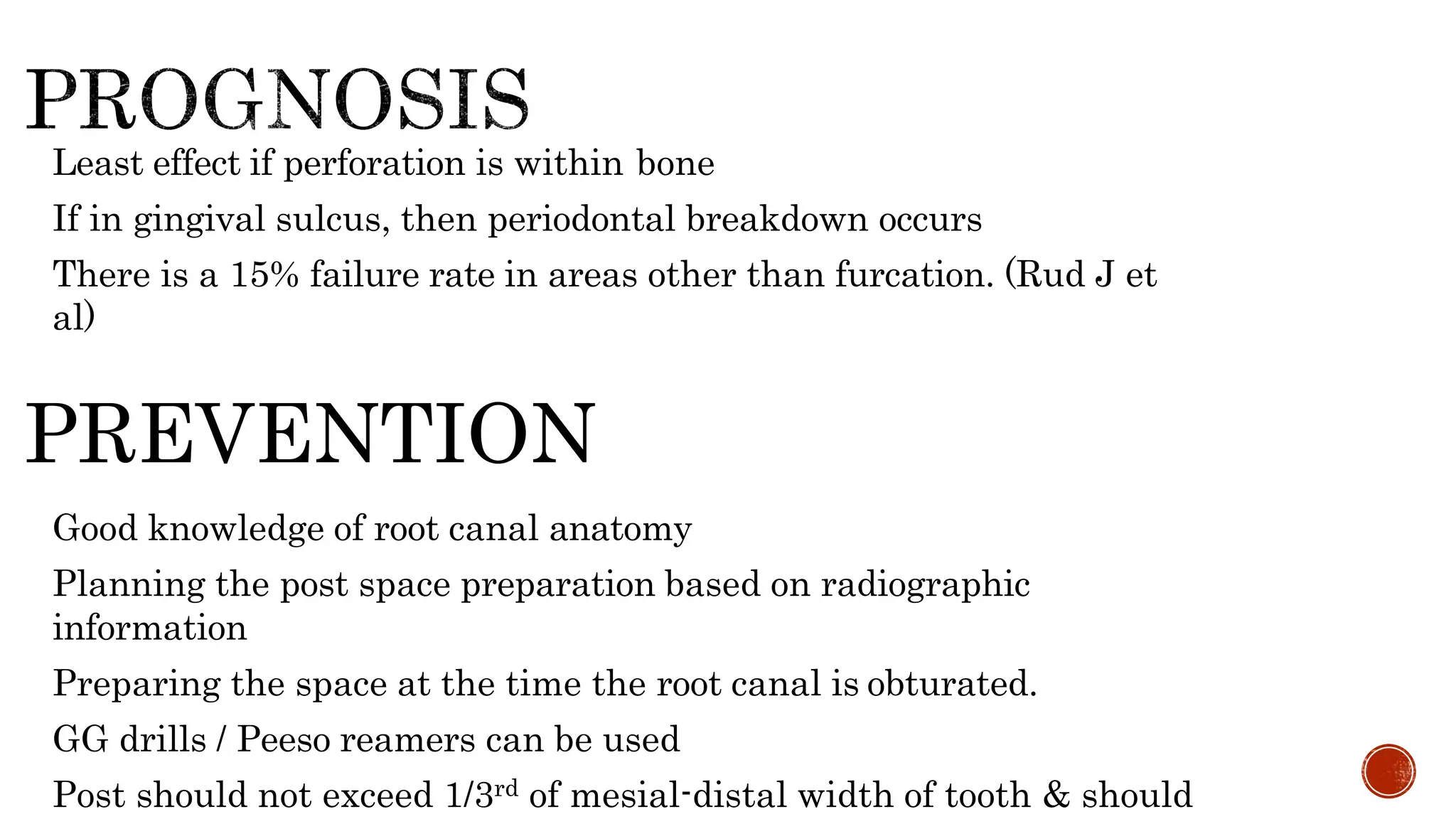 • Least effect if perforation is within bone
• If in gingival sulcus, then periodontal breakdown occurs
• There is a 15% failure rate in areas other than furcation. (Rud J et
al)
PREVENTION
• Good knowledge of root canal anatomy
• Planning the post space preparation based on radiographic
information
• Preparing the space at the time the root canal is obturated.
• GG drills / Peeso reamers can be used
• Post should not exceed 1/3rd of mesial-distal width of tooth & should
 