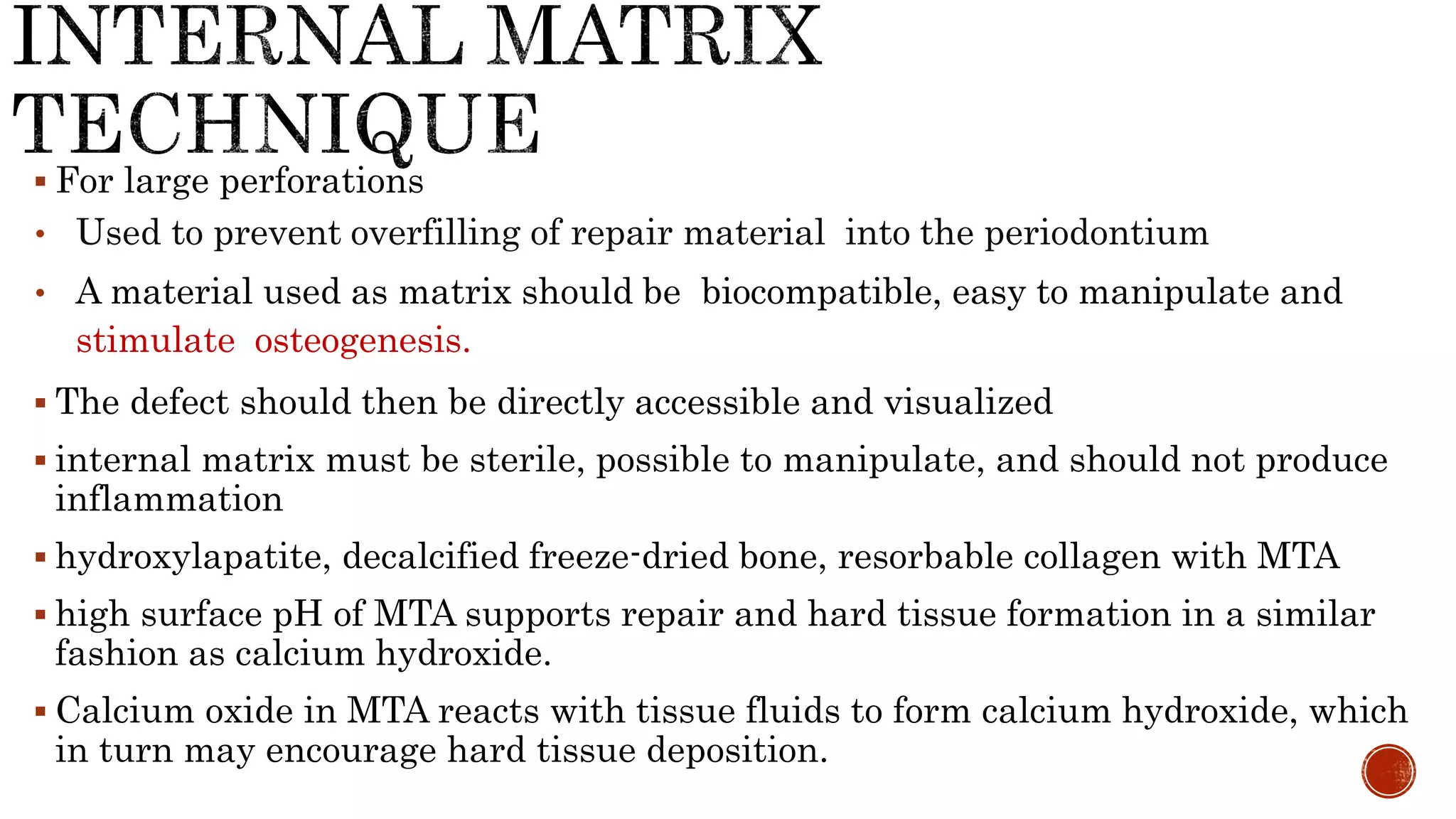  For large perforations
• Used to prevent overfilling of repair material into the periodontium
• A material used as matrix should be biocompatible, easy to manipulate and
stimulate osteogenesis.
 The defect should then be directly accessible and visualized
 internal matrix must be sterile, possible to manipulate, and should not produce
inflammation
 hydroxylapatite, decalcified freeze-dried bone, resorbable collagen with MTA
 high surface pH of MTA supports repair and hard tissue formation in a similar
fashion as calcium hydroxide.
 Calcium oxide in MTA reacts with tissue fluids to form calcium hydroxide, which
in turn may encourage hard tissue deposition.
 