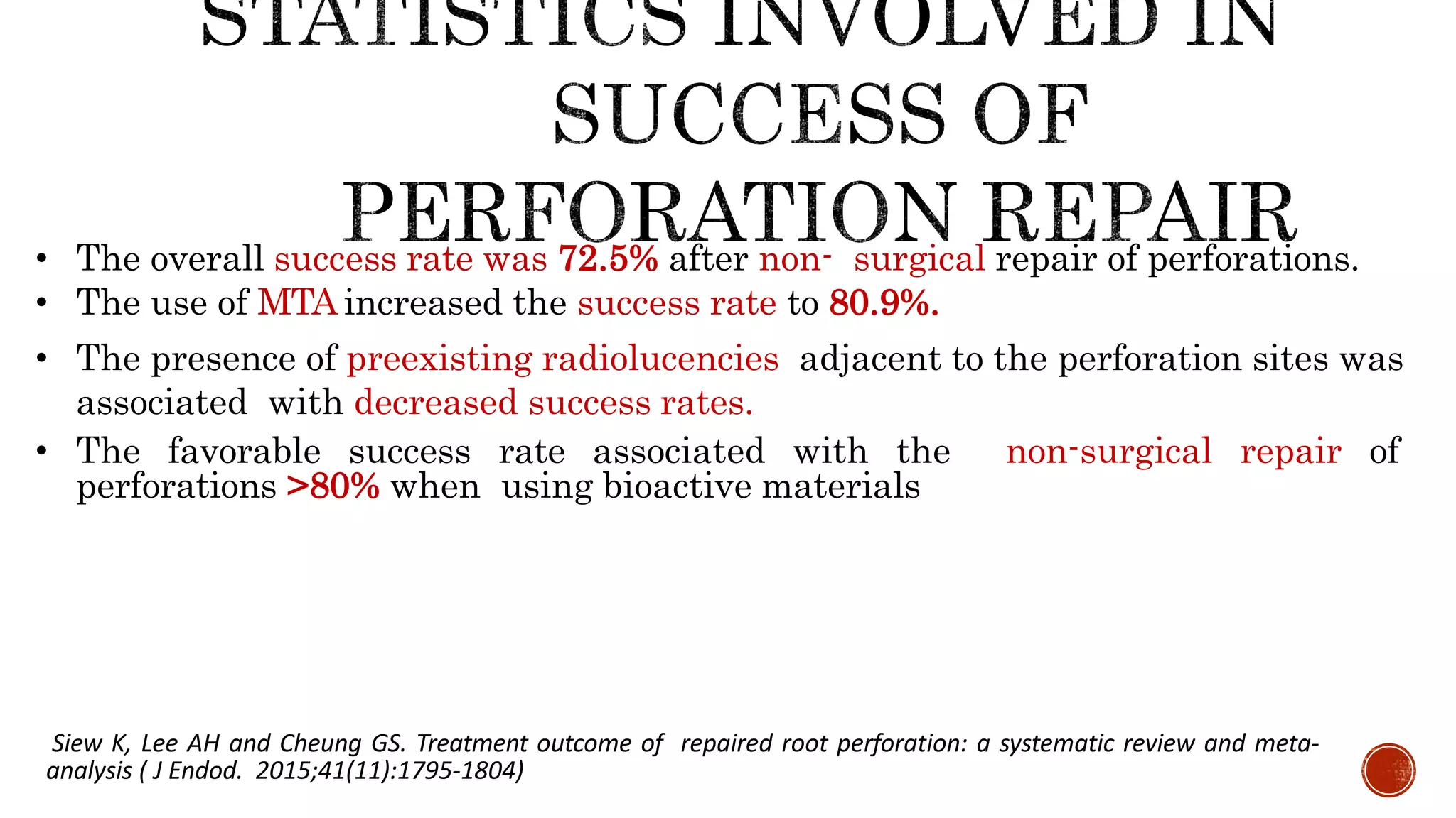 • The overall success rate was 72.5% after non- surgical repair of perforations.
• The use of MTA increased the success rate to 80.9%.
• The presence of preexisting radiolucencies adjacent to the perforation sites was
associated with decreased success rates.
• The favorable success rate associated with the non-surgical repair of
perforations >80% when using bioactive materials
Siew K, Lee AH and Cheung GS. Treatment outcome of repaired root perforation: a systematic review and meta-
analysis ( J Endod. 2015;41(11):1795-1804)
 