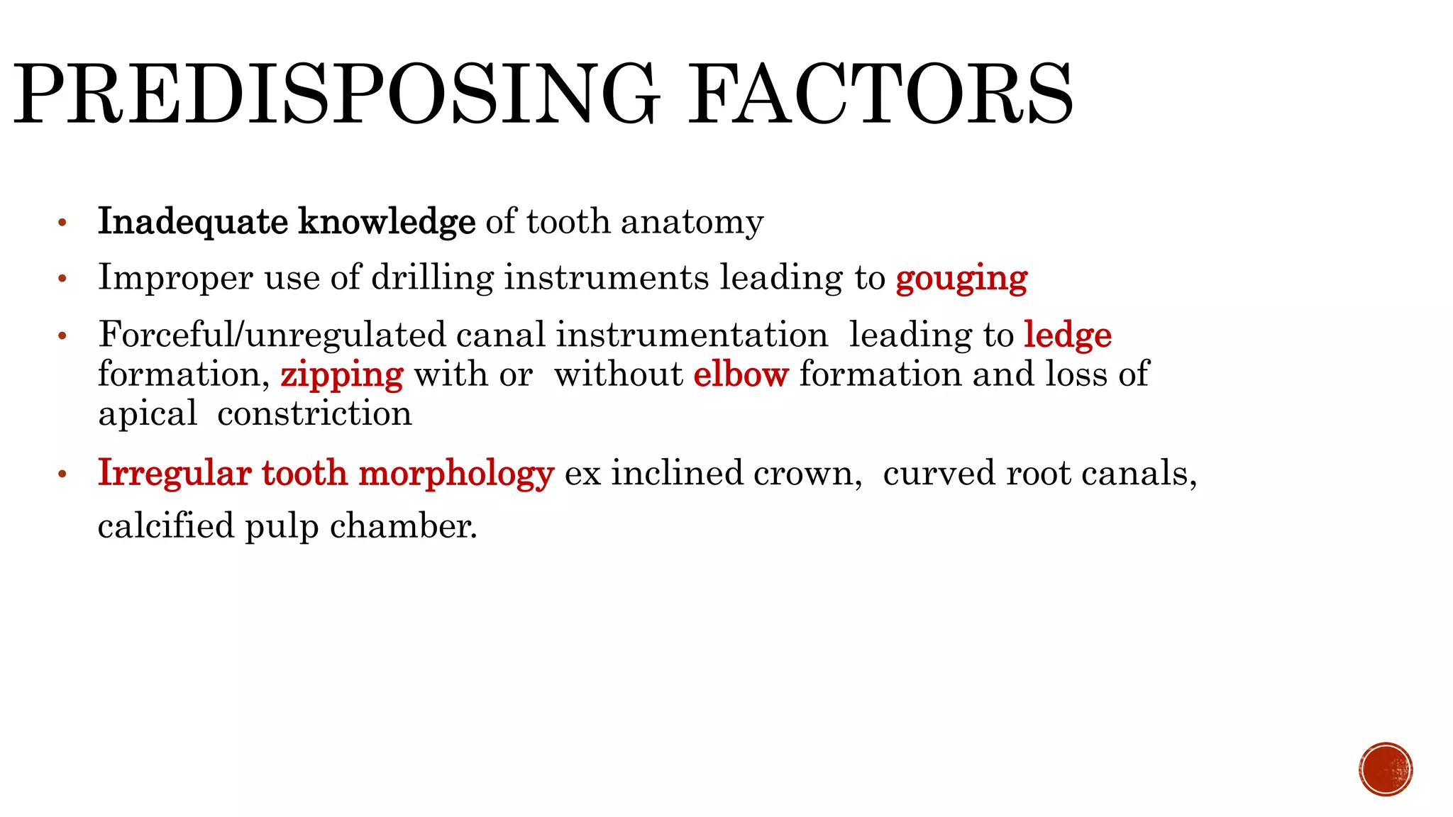 PREDISPOSING FACTORS
• Inadequate knowledge of tooth anatomy
• Improper use of drilling instruments leading to gouging
• Forceful/unregulated canal instrumentation leading to ledge
formation, zipping with or without elbow formation and loss of
apical constriction
• Irregular tooth morphology ex inclined crown, curved root canals,
calcified pulp chamber.
 