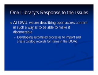 One Library’ Response to the Issues
           s
n   At GWU, we are describing open access content
    in such a way as to be able to make it
    discoverable
    n   Developing automated processes to import and
        create catalog records for items in the DOAJ
 