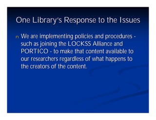 One Library’ Response to the Issues
           s
n   We are implementing policies and procedures -
    such as joining the LOCKSS Alliance and
    PORTICO - to make that content available to
    our researchers regardless of what happens to
    the creators of the content.
 