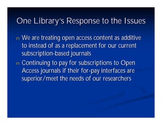 One Library’ Response to the Issues
           s
n   We are treating open access content as additive
    to instead of as a replacement for our current
    subscription-based journals
n   Continuing to pay for subscriptions to Open
    Access journals if their for-pay interfaces are
    superior/meet the needs of our researchers
 