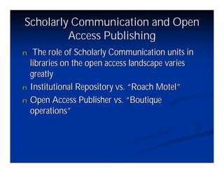 Scholarly Communication and Open
         Access Publishing
n    The role of Scholarly Communication units in
    libraries on the open access landscape varies
    greatly
n   Institutional Repository vs. “Roach Motel”
n   Open Access Publisher vs. “   Boutique
    operations”
 