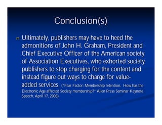 Conclusion(s)
n   Ultimately, publishers may have to heed the
    admonitions of John H. Graham, President and
    Chief Executive Officer of the American society
    of Association Executives, who exhorted society
    publishers to stop charging for the content and
    instead figure out ways to charge for value-
    added services. (“Fear Factor: Membership retention. How has the
    Electronic Age affected Society membership?”Allen Press Seminar Keynote
    Speech, April 17, 2008)
 