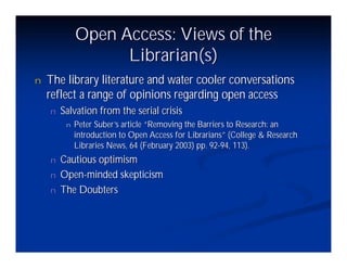 Open Access: Views of the
                   Librarian(s)
n   The library literature and water cooler conversations
    reflect a range of opinions regarding open access
    n   Salvation from the serial crisis
         n   Peter Suber’ article “
                         s         Removing the Barriers to Research: an
             introduction to Open Access for Librarians”(College & Research
             Libraries News, 64 (February 2003) pp. 92-94, 113).
    n   Cautious optimism
    n   Open-minded skepticism
    n   The Doubters
 
