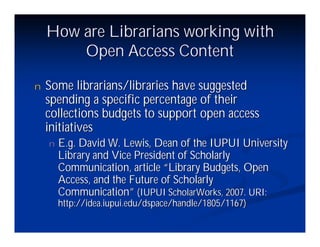 How are Librarians working with
        Open Access Content

n   Some librarians/libraries have suggested
    spending a specific percentage of their
    collections budgets to support open access
    initiatives
    n   E.g. David W. Lewis, Dean of the IUPUI University
        Library and Vice President of Scholarly
        Communication, article “Library Budgets, Open
        Access, and the Future of Scholarly
        Communication”(IUPUI ScholarWorks, 2007. URI:
        http://idea.iupui.edu/dspace/handle/1805/1167)
 
