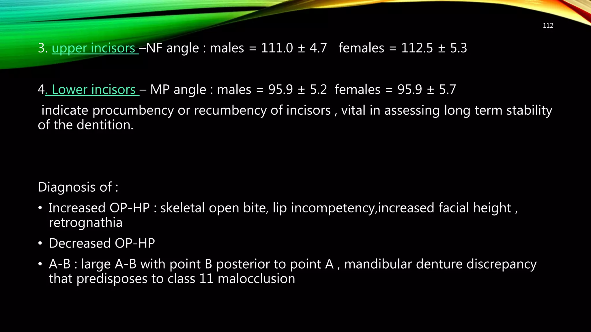 3. upper incisors –NF angle : males = 111.0 ± 4.7 females = 112.5 ± 5.3
4. Lower incisors – MP angle : males = 95.9 ± 5.2 females = 95.9 ± 5.7
indicate procumbency or recumbency of incisors , vital in assessing long term stability
of the dentition.
Diagnosis of :
• Increased OP-HP : skeletal open bite, lip incompetency,increased facial height ,
retrognathia
• Decreased OP-HP
• A-B : large A-B with point B posterior to point A , mandibular denture discrepancy
that predisposes to class 11 malocclusion
112
 