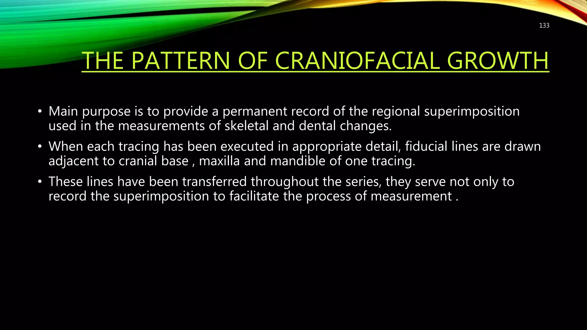 THE PATTERN OF CRANIOFACIAL GROWTH
• Main purpose is to provide a permanent record of the regional superimposition
used in the measurements of skeletal and dental changes.
• When each tracing has been executed in appropriate detail, fiducial lines are drawn
adjacent to cranial base , maxilla and mandible of one tracing.
• These lines have been transferred throughout the series, they serve not only to
record the superimposition to facilitate the process of measurement .
133
 