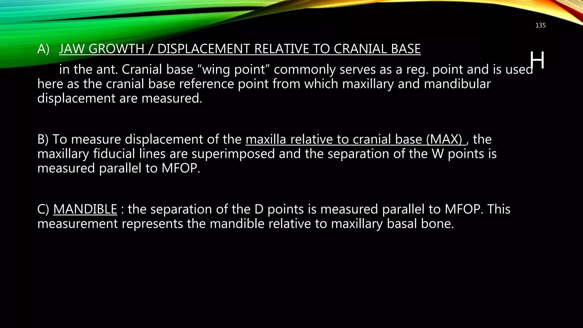 H
A) JAW GROWTH / DISPLACEMENT RELATIVE TO CRANIAL BASE
in the ant. Cranial base “wing point” commonly serves as a reg. point and is used
here as the cranial base reference point from which maxillary and mandibular
displacement are measured.
B) To measure displacement of the maxilla relative to cranial base (MAX) , the
maxillary fiducial lines are superimposed and the separation of the W points is
measured parallel to MFOP.
C) MANDIBLE : the separation of the D points is measured parallel to MFOP. This
measurement represents the mandible relative to maxillary basal bone.
135
 