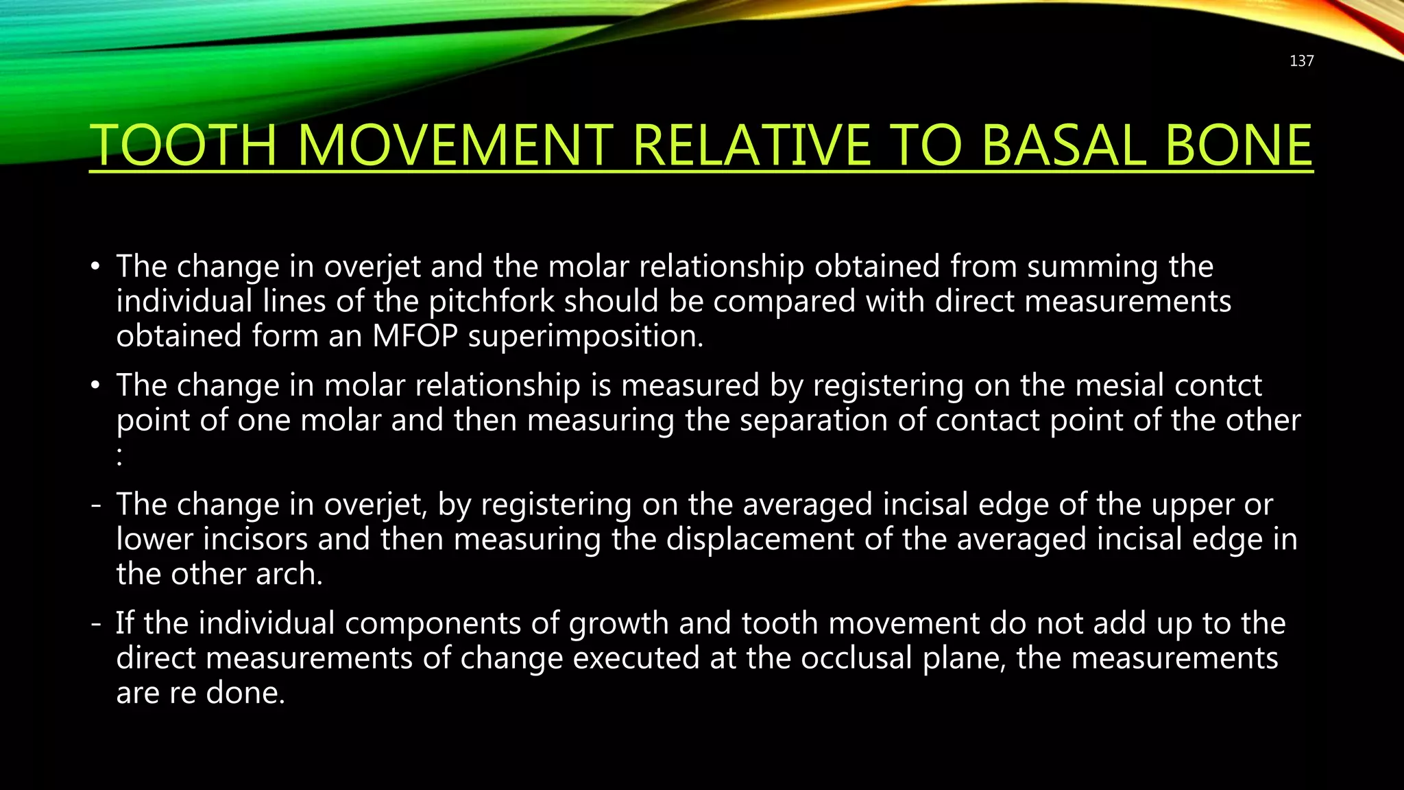 TOOTH MOVEMENT RELATIVE TO BASAL BONE
• The change in overjet and the molar relationship obtained from summing the
individual lines of the pitchfork should be compared with direct measurements
obtained form an MFOP superimposition.
• The change in molar relationship is measured by registering on the mesial contct
point of one molar and then measuring the separation of contact point of the other
:
- The change in overjet, by registering on the averaged incisal edge of the upper or
lower incisors and then measuring the displacement of the averaged incisal edge in
the other arch.
- If the individual components of growth and tooth movement do not add up to the
direct measurements of change executed at the occlusal plane, the measurements
are re done.
137
 