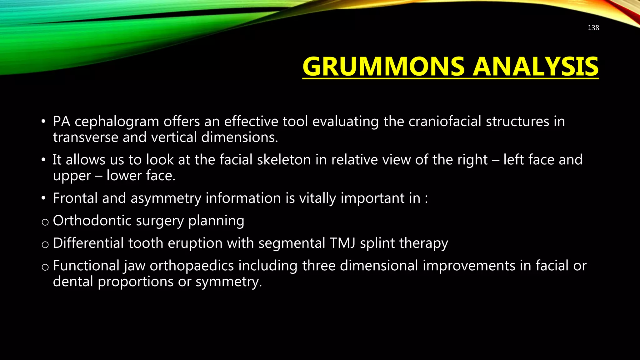 GRUMMONS ANALYSIS
• PA cephalogram offers an effective tool evaluating the craniofacial structures in
transverse and vertical dimensions.
• It allows us to look at the facial skeleton in relative view of the right – left face and
upper – lower face.
• Frontal and asymmetry information is vitally important in :
o Orthodontic surgery planning
o Differential tooth eruption with segmental TMJ splint therapy
o Functional jaw orthopaedics including three dimensional improvements in facial or
dental proportions or symmetry.
138
 